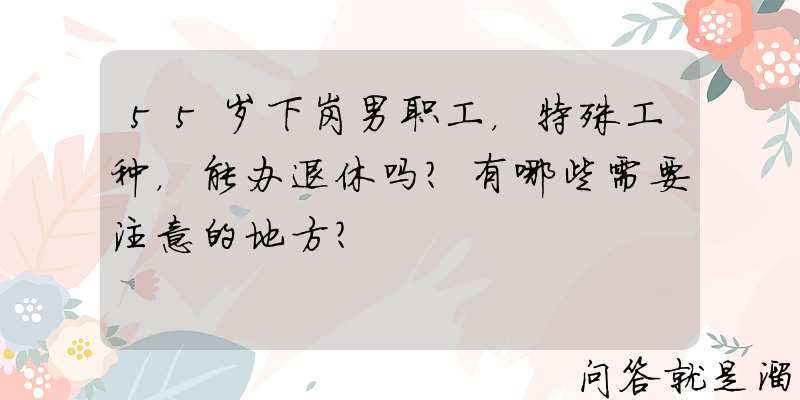 55岁下岗男职工，特殊工种，能办退休吗？有哪些需要注意的地方？