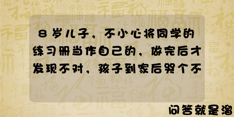 8岁儿子，不小心将同学的练习册当作自己的，做完后才发现不对，孩子到家后哭个不停，应该怎么处理和沟通？