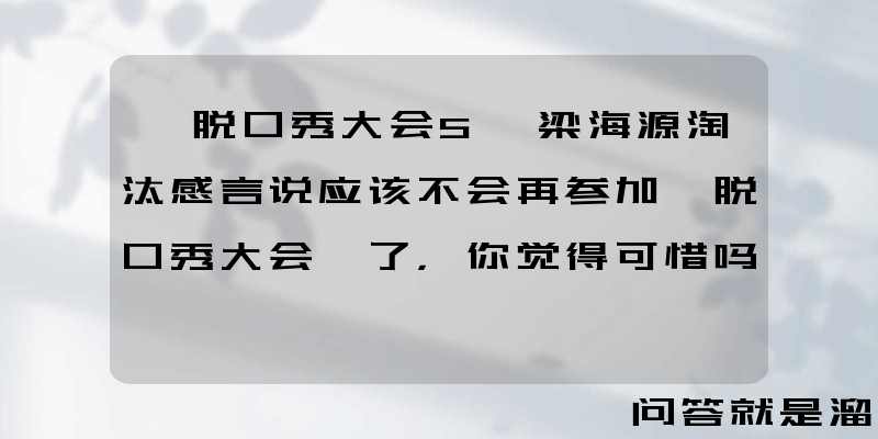 《脱口秀大会5》梁海源淘汰感言说应该不会再参加《脱口秀大会》了，你觉得可惜吗？