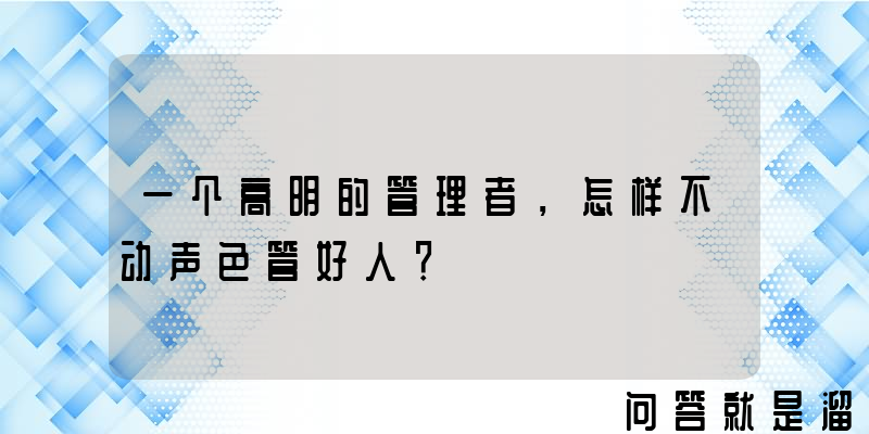 一个高明的管理者，怎样不动声色管好人？