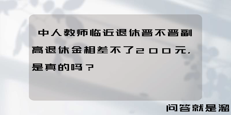 中人教师临近退休晋不晋副高退休金相差不了200元，是真的吗？