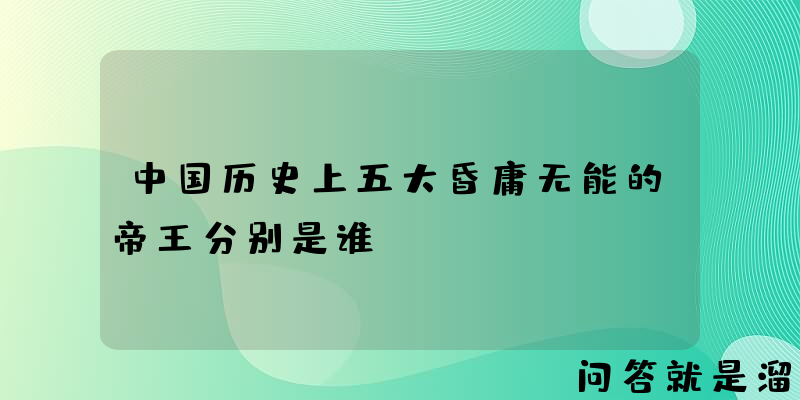 中国历史上五大昏庸无能的帝王分别是谁？