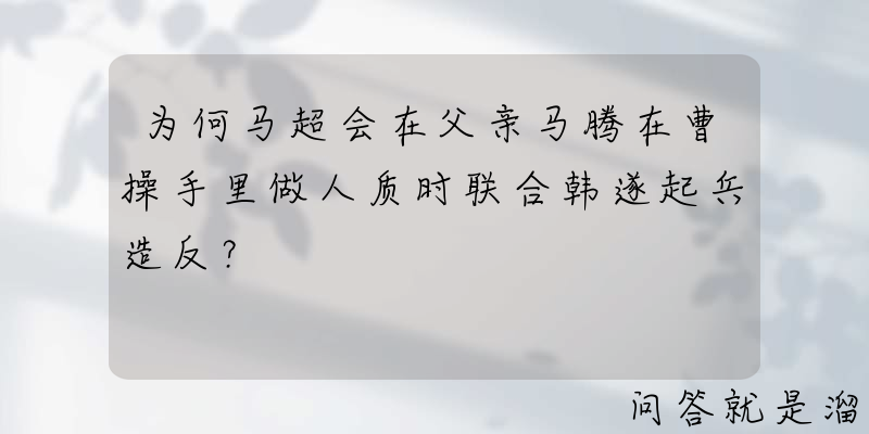 为何马超会在父亲马腾在曹操手里做人质时联合韩遂起兵造反？