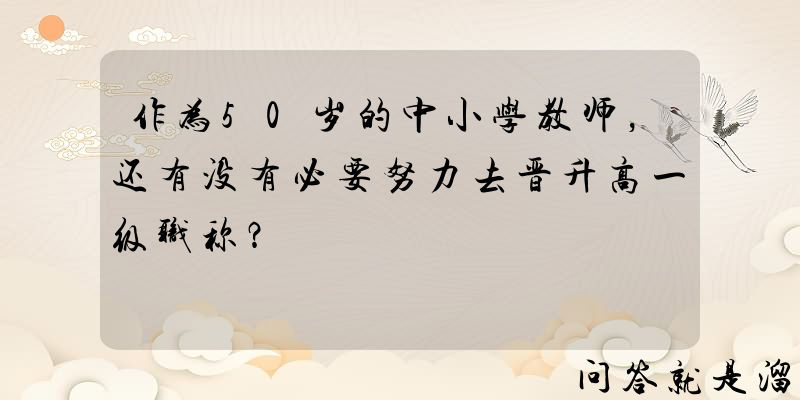 作为50岁的中小学教师，还有没有必要努力去晋升高一级职称？