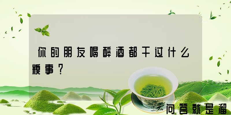 你的朋友喝醉酒都干过什么糗事？