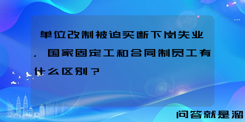 单位改制被迫买断下岗失业，国家固定工和合同制员工有什么区别？