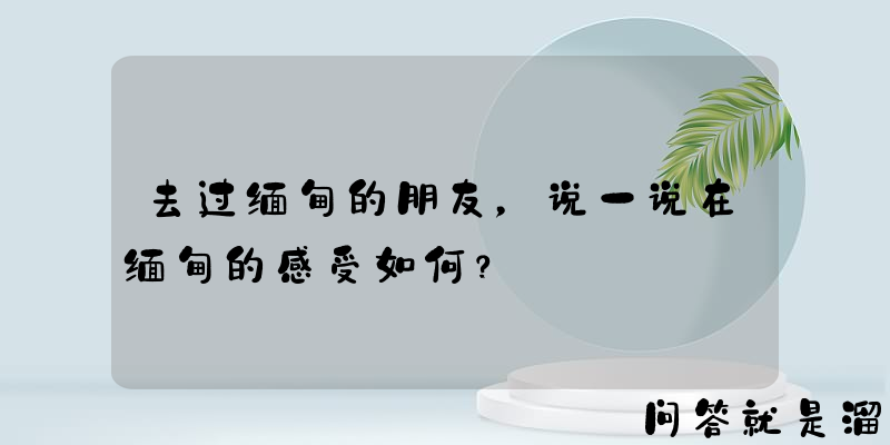 去过缅甸的朋友，说一说在缅甸的感受如何？