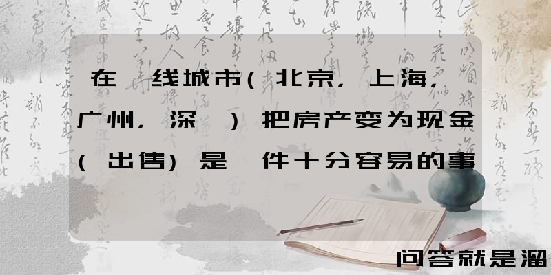 在一线城市(北京，上海，广州，深圳)把房产变为现金(出售)是一件十分容易的事吗？