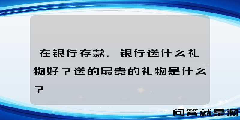 在银行存款，银行送什么礼物好？送的最贵的礼物是什么？