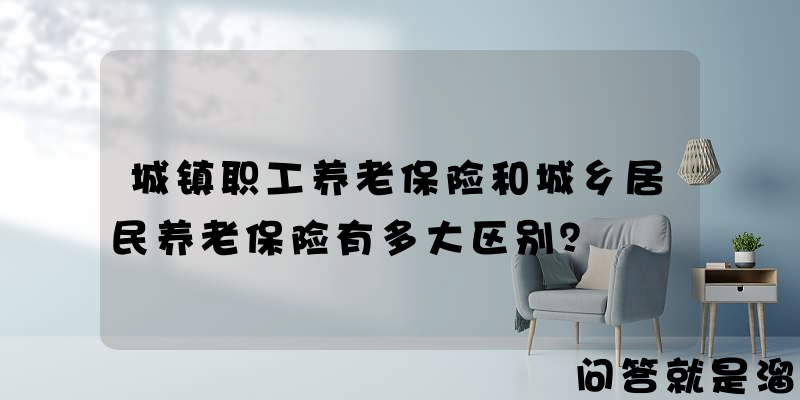 城镇职工养老保险和城乡居民养老保险有多大区别？