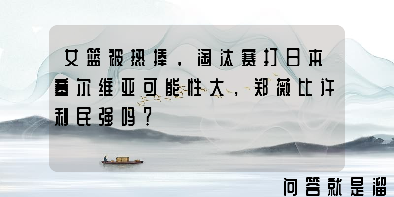 女篮被热捧，淘汰赛打日本塞尔维亚可能性大，郑薇比许利民强吗？