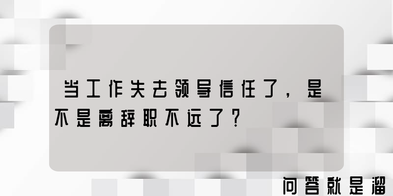 当工作失去领导信任了,是不是离辞职不远了？