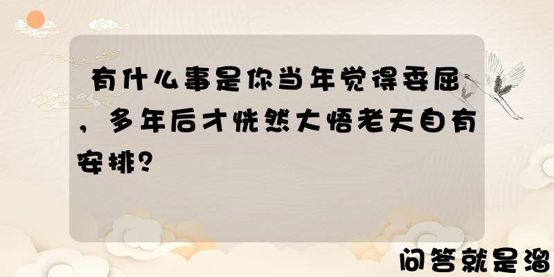 有什么事是你当年觉得委屈，多年后才恍然大悟老天自有安排？