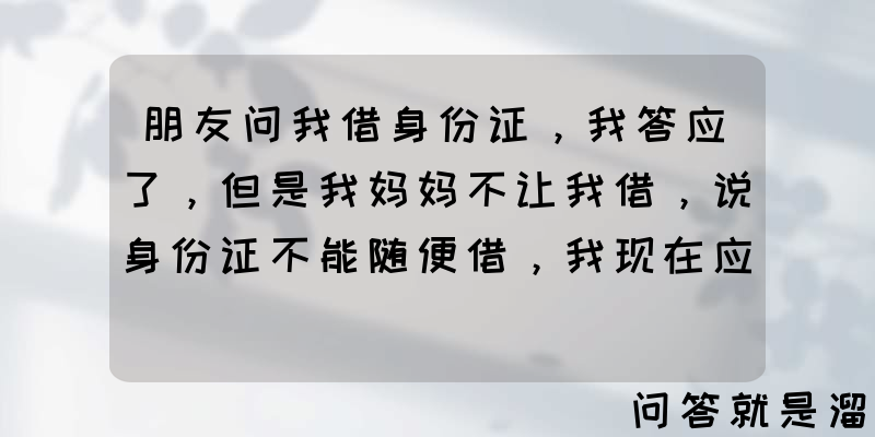 朋友问我借身份证，我答应了，但是我妈妈不让我借，说身份证不能随便借，我现在应该怎么和她说？