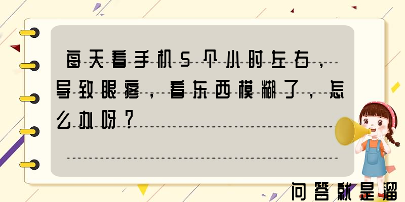 每天看手机5个小时左右，导致眼疼，看东西模糊了，怎么办呀？