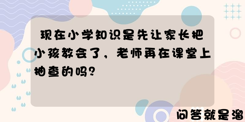 现在小学知识是先让家长把小孩教会了，老师再在课堂上抽查的吗？