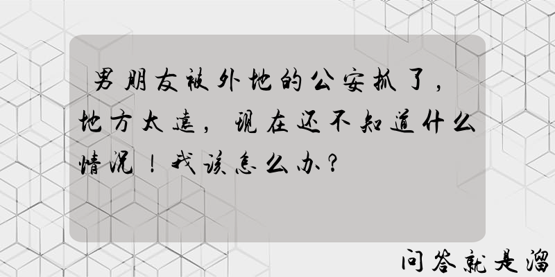 男朋友被外地的公安抓了，地方太远，现在还不知道什么情况！我该怎么办？