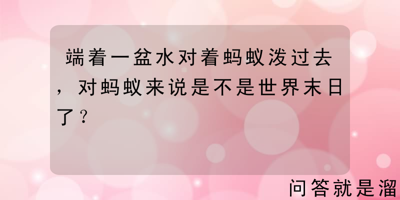 端着一盆水对着蚂蚁泼过去，对蚂蚁来说是不是世界末日了？