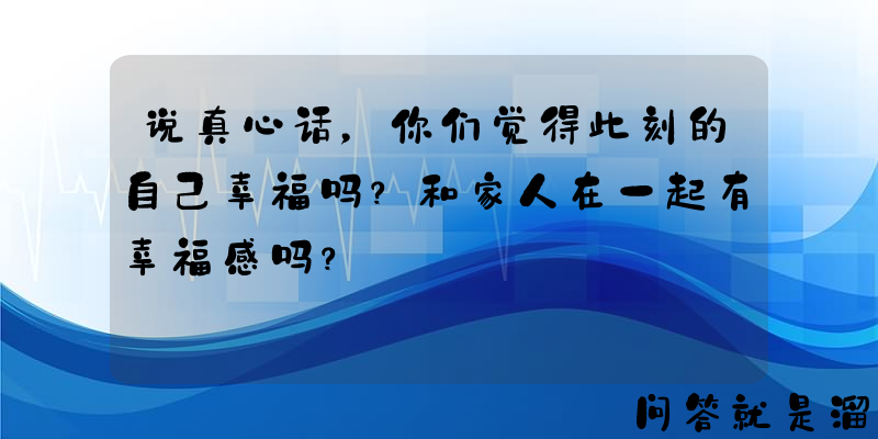 说真心话，你们觉得此刻的自己幸福吗？和家人在一起有幸福感吗？